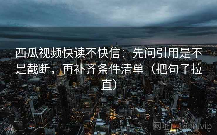 西瓜视频快读不快信：先问引用是不是截断，再补齐条件清单（把句子拉直）