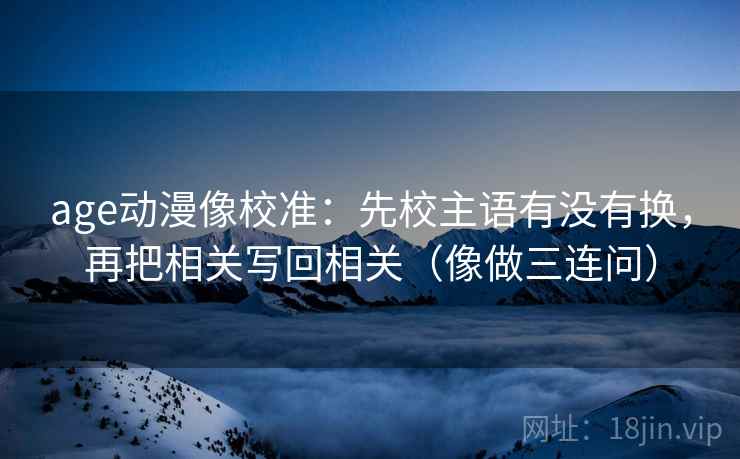 age动漫像校准：先校主语有没有换，再把相关写回相关（像做三连问）