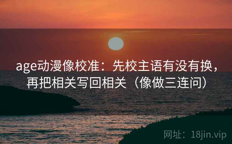 age动漫像校准:先校主语有没有换,再把相关写回相关(像做三连问) age动漫像校准:先校主语有没有换,再把相关写回相关(像做三连问)