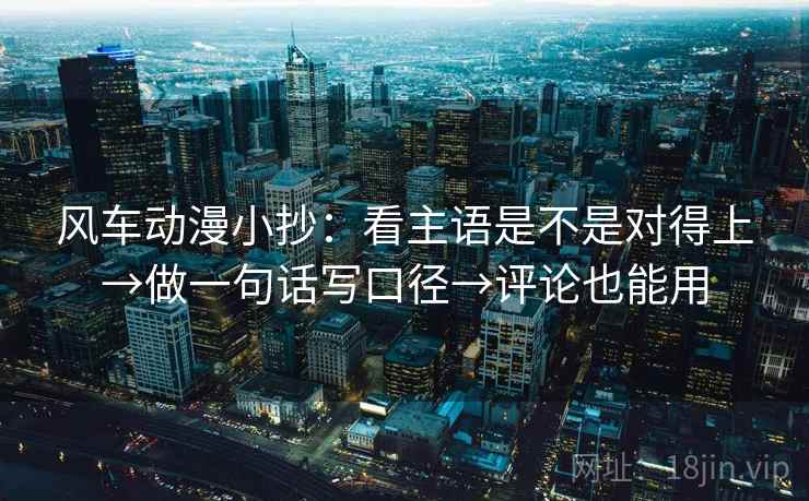 风车动漫小抄：看主语是不是对得上→做一句话写口径→评论也能用