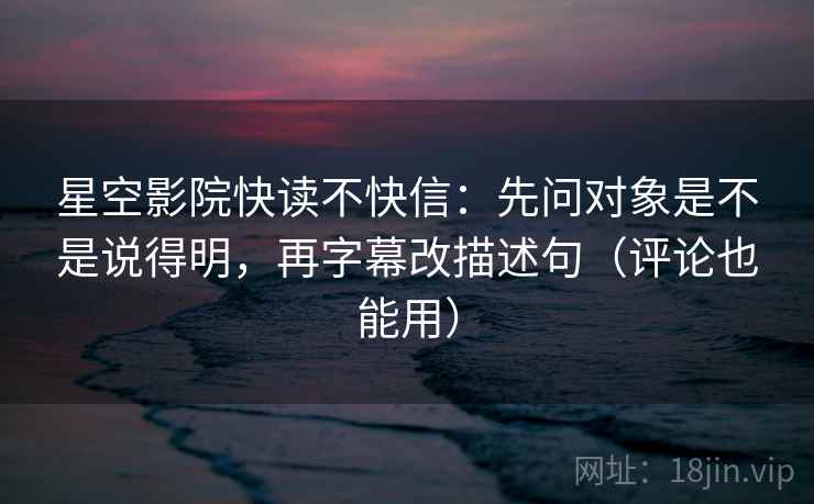 星空影院快读不快信：先问对象是不是说得明，再字幕改描述句（评论也能用）