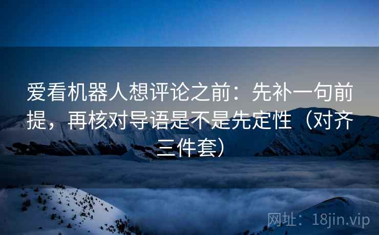 爱看机器人想评论之前：先补一句前提，再核对导语是不是先定性（对齐三件套）