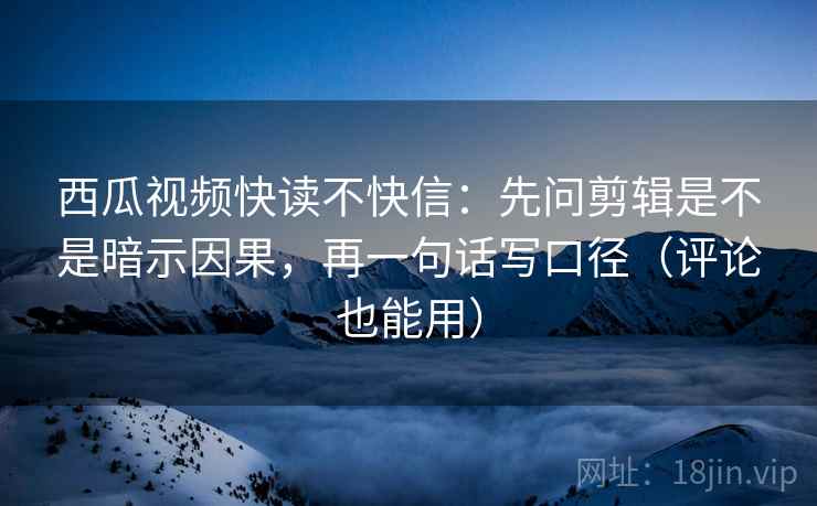 西瓜视频快读不快信：先问剪辑是不是暗示因果，再一句话写口径（评论也能用）